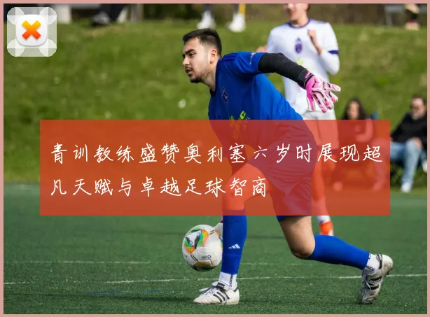 青训教练盛赞奥利塞六岁时展现超凡天赋与卓越足球智商