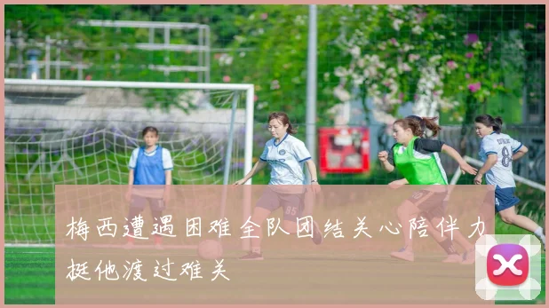 梅西遭遇困难全队团结关心陪伴力挺他渡过难关