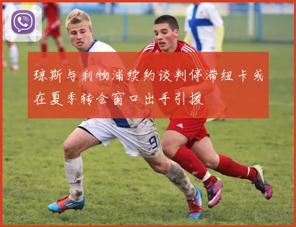 琼斯与利物浦续约谈判停滞纽卡或在夏季转会窗口出手引援