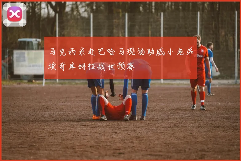 马克西亲赴巴哈马现场助威小老弟埃奇库姆征战世预赛