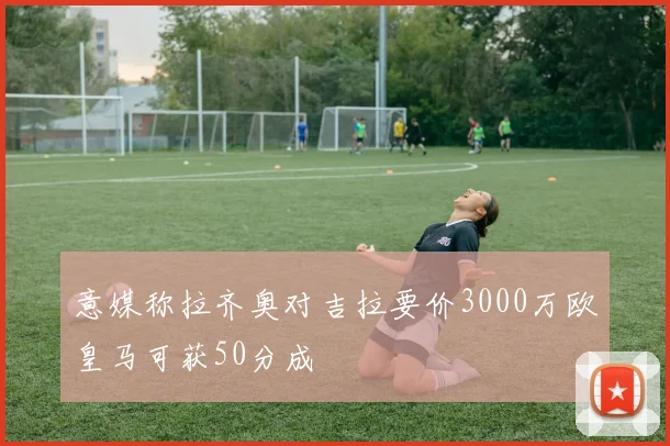 意媒称拉齐奥对吉拉要价3000万欧皇马可获50分成