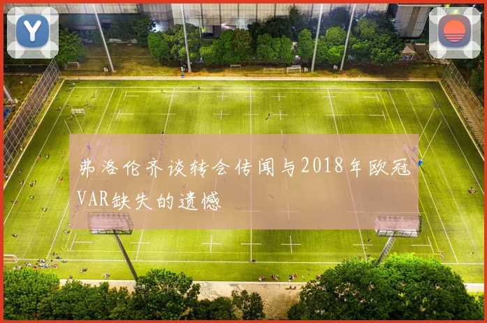 弗洛伦齐谈转会传闻与2018年欧冠VAR缺失的遗憾