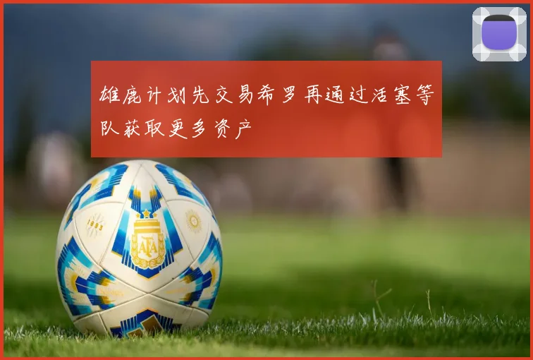 雄鹿计划先交易希罗再通过活塞等队获取更多资产