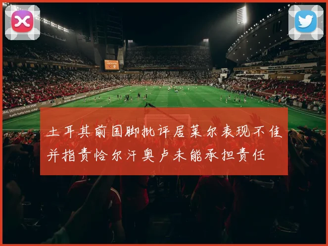 土耳其前国脚批评居莱尔表现不佳并指责恰尔汗奥卢未能承担责任