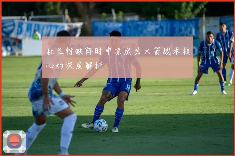 杜兰特缺阵时申京成为火箭战术核心的深度解析