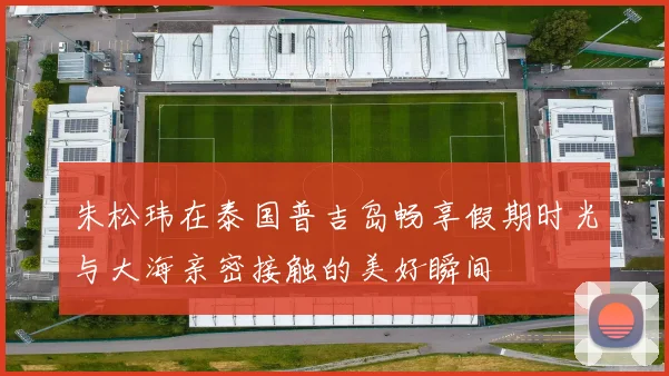 朱松玮在泰国普吉岛畅享假期时光与大海亲密接触的美好瞬间