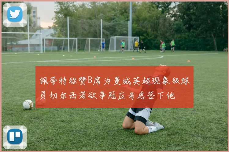佩蒂特称赞B席为曼城英超现象级球员切尔西若欲争冠应考虑签下他