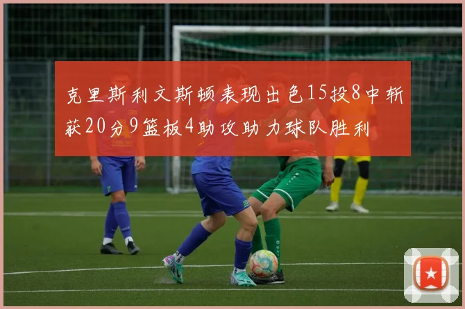 克里斯利文斯顿表现出色15投8中斩获20分9篮板4助攻助力球队胜利