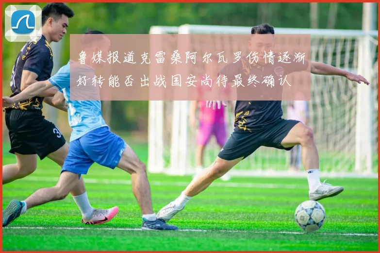 鲁媒报道克雷桑阿尔瓦罗伤情逐渐好转能否出战国安尚待最终确认