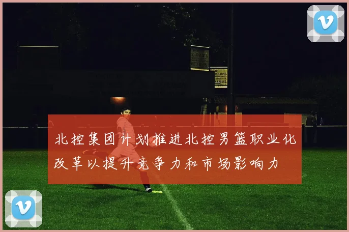 北控集团计划推进北控男篮职业化改革以提升竞争力和市场影响力