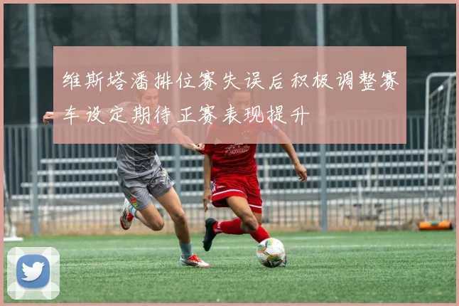 维斯塔潘排位赛失误后积极调整赛车设定期待正赛表现提升
