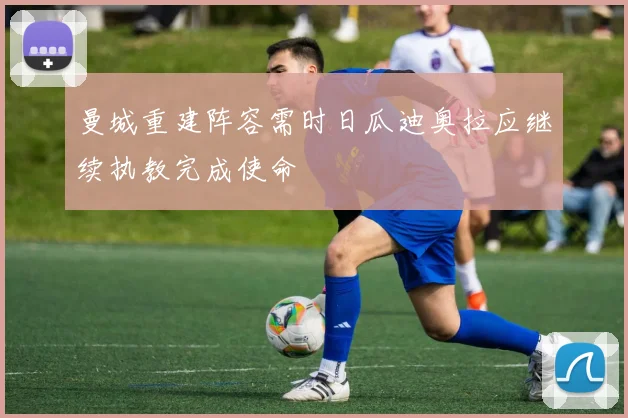 曼城重建阵容需时日瓜迪奥拉应继续执教完成使命