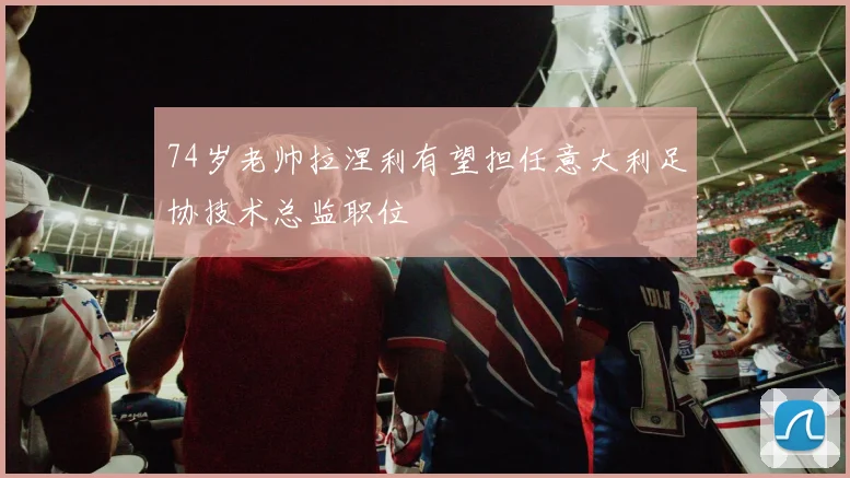 74岁老帅拉涅利有望担任意大利足协技术总监职位
