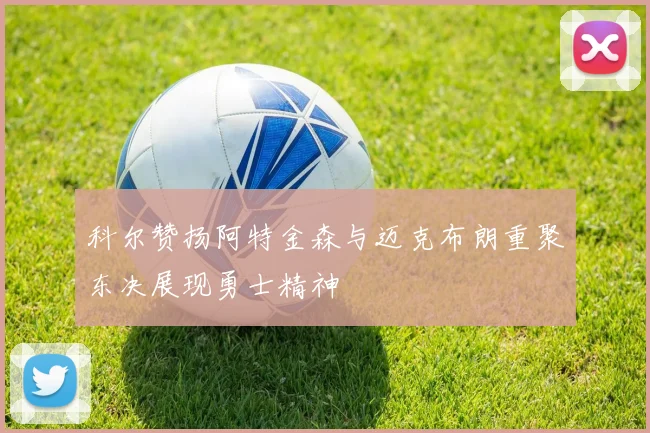 科尔赞扬阿特金森与迈克布朗重聚东决展现勇士精神