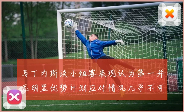 马丁内斯谈小组赛表现认为第一并无明显优势计划应对情况几乎不可能