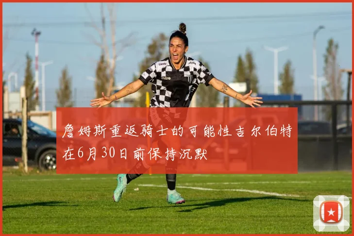 詹姆斯重返骑士的可能性吉尔伯特在6月30日前保持沉默