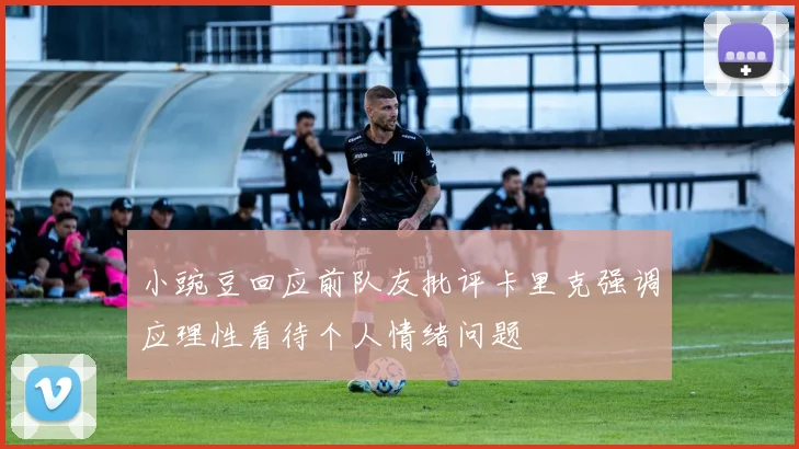 小豌豆回应前队友批评卡里克强调应理性看待个人情绪问题