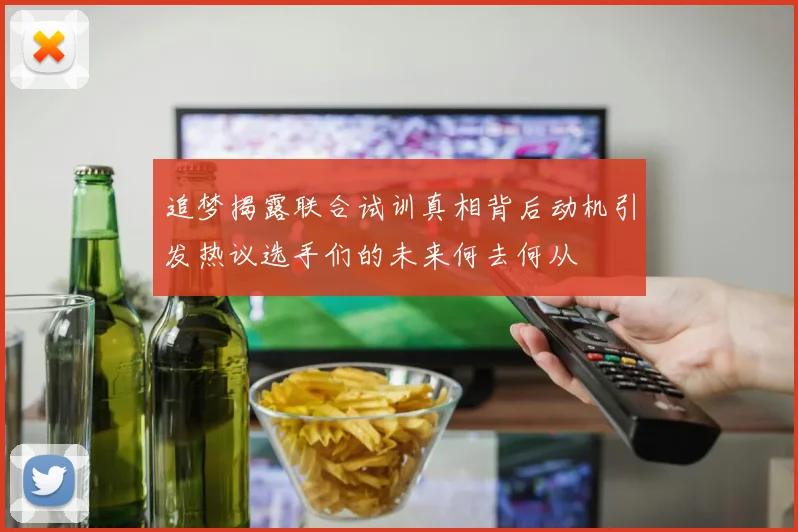 追梦揭露联合试训真相背后动机引发热议选手们的未来何去何从