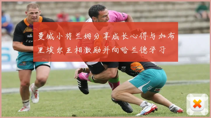 曼城小将兰姆分享成长心得与加布里埃尔互相激励并向哈兰德学习