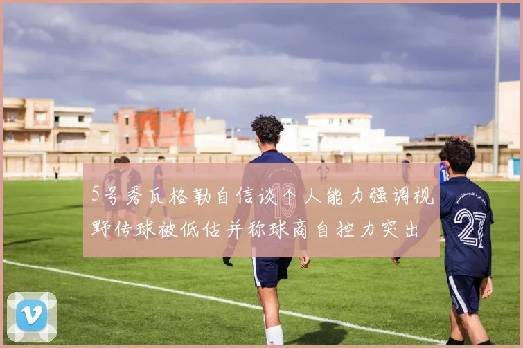 5号秀瓦格勒自信谈个人能力强调视野传球被低估并称球商自控力突出