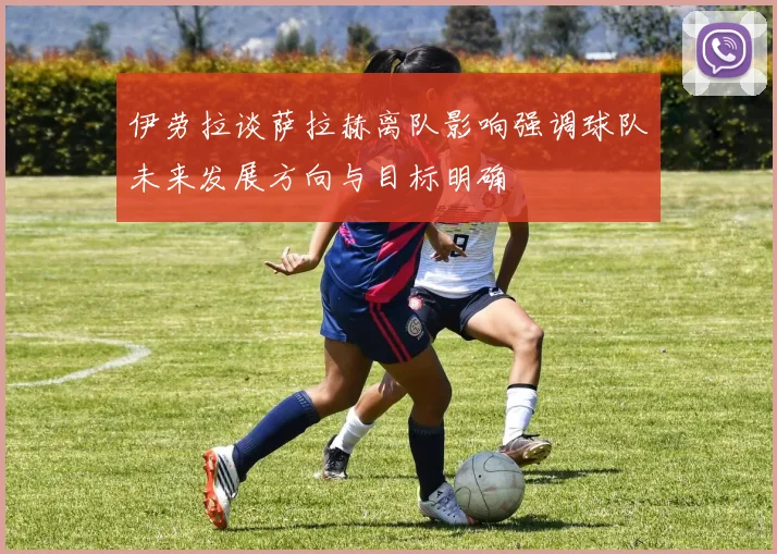 伊劳拉谈萨拉赫离队影响强调球队未来发展方向与目标明确