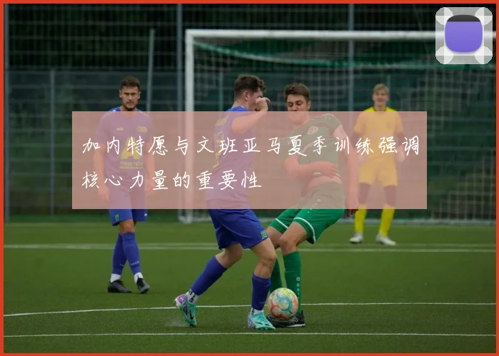 加内特愿与文班亚马夏季训练强调核心力量的重要性