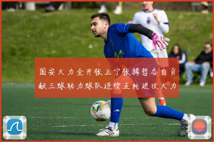 国安火力全开张玉宁张稀哲各自贡献三球助力球队连续五轮进攻火力猛增
