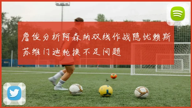 詹俊分析阿森纳双线作战隐忧赖斯苏维门迪轮换不足问题