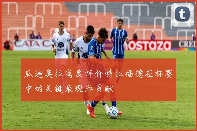 瓜迪奥拉高度评价特拉福德在杯赛中的关键表现和贡献