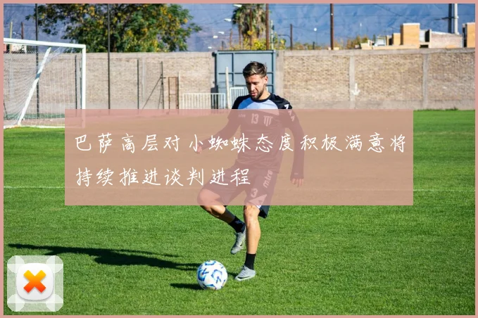 巴萨高层对小蜘蛛态度积极满意将持续推进谈判进程