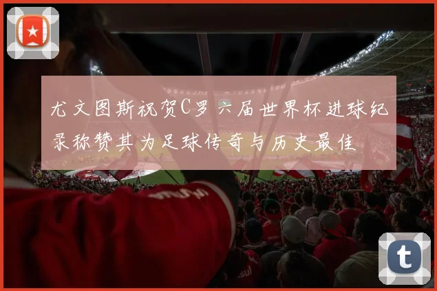 尤文图斯祝贺C罗六届世界杯进球纪录称赞其为足球传奇与历史最佳
