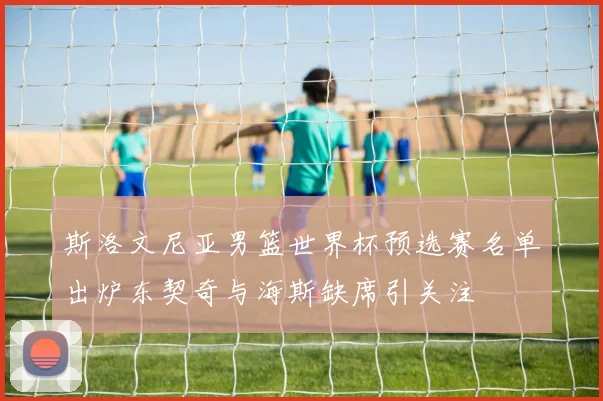 斯洛文尼亚男篮世界杯预选赛名单出炉东契奇与海斯缺席引关注
